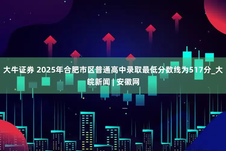 大牛证券 2025年合肥市区普通高中录取最低分数线为517分_大皖新闻 | 安徽网