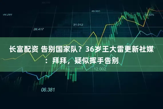 长富配资 告别国家队？36岁王大雷更新社媒：拜拜，疑似挥手告别