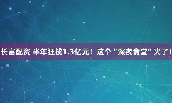 长富配资 半年狂揽1.3亿元！这个“深夜食堂”火了！
