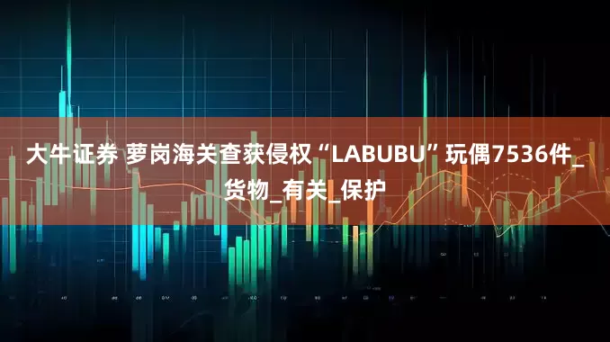 大牛证券 萝岗海关查获侵权“LABUBU”玩偶7536件_货物_有关_保护