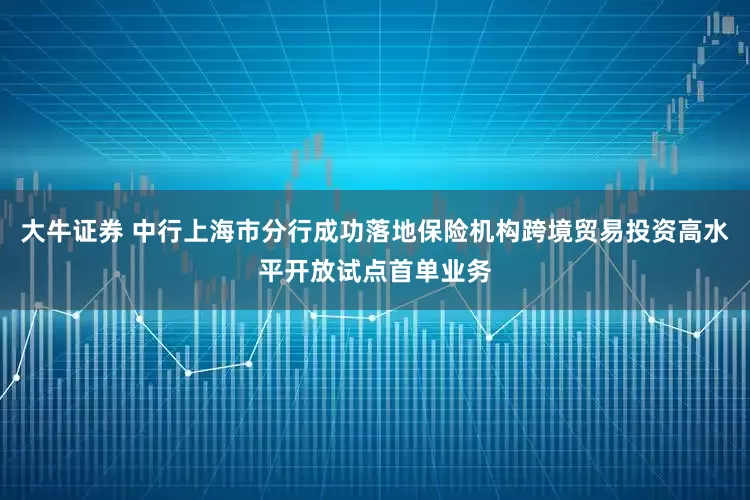 大牛证券 中行上海市分行成功落地保险机构跨境贸易投资高水平开放试点首单业务