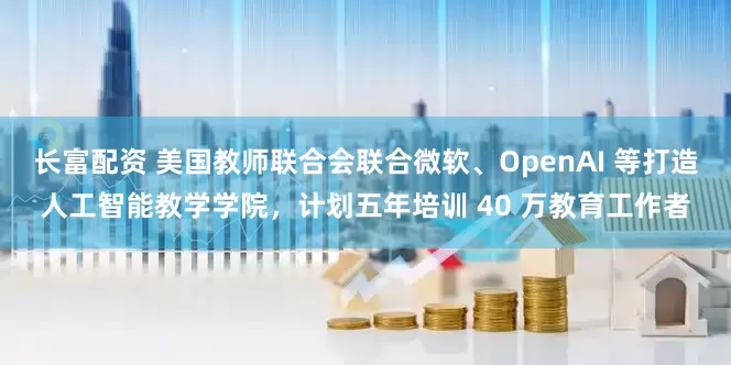 长富配资 美国教师联合会联合微软、OpenAI 等打造人工智能教学学院，计划五年培训 40 万教育工作者