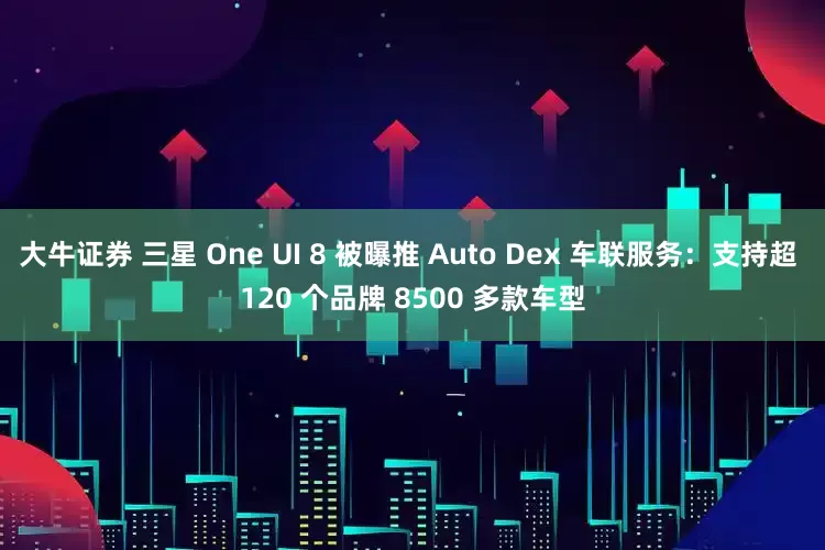 大牛证券 三星 One UI 8 被曝推 Auto Dex 车联服务：支持超 120 个品牌 8500 多款车型