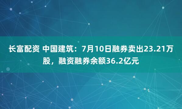 长富配资 中国建筑：7月10日融券卖出23.21万股，融资融券余额36.2亿元
