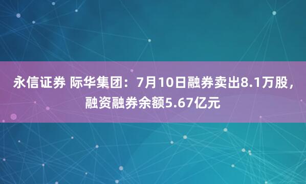 永信证券 际华集团：7月10日融券卖出8.1万股，融资融券余额5.67亿元