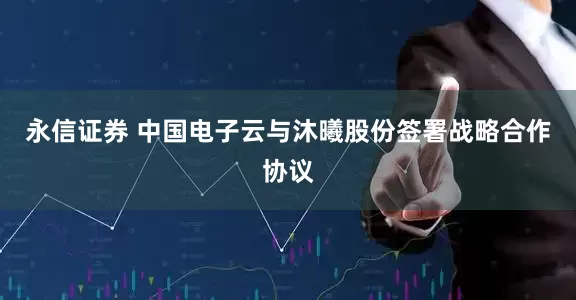 永信证券 中国电子云与沐曦股份签署战略合作协议