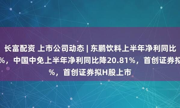 长富配资 上市公司动态 | 东鹏饮料上半年净利同比增37.22%，中国中免上半年净利同比降20.81%，首创证券拟H股上市