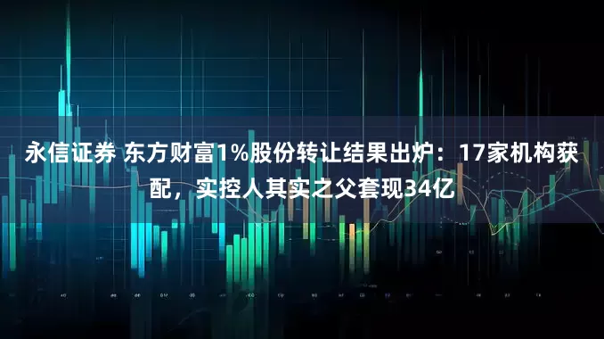 永信证券 东方财富1%股份转让结果出炉：17家机构获配，实控人其实之父套现34亿