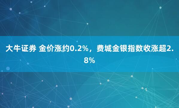 大牛证券 金价涨约0.2%，费城金银指数收涨超2.8%