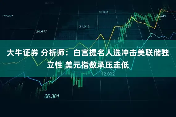 大牛证券 分析师：白宫提名人选冲击美联储独立性 美元指数承压走低