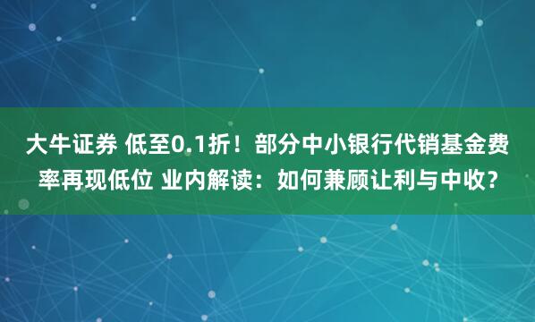 大牛证券 低至0.1折！部分中小银行代销基金费率再现低位 业内解读：如何兼顾让利与中收？
