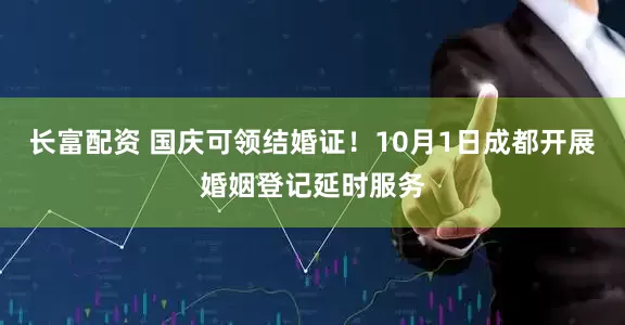 长富配资 国庆可领结婚证！10月1日成都开展婚姻登记延时服务