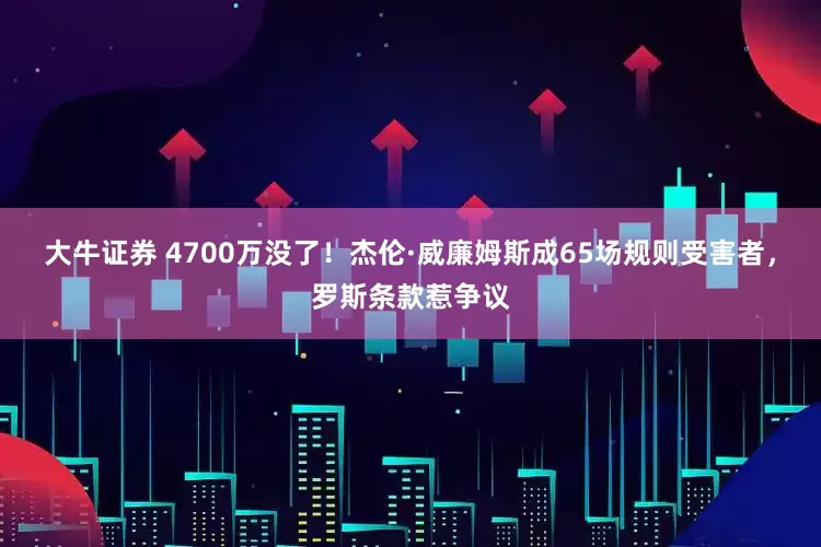 大牛证券 4700万没了！杰伦·威廉姆斯成65场规则受害者，罗斯条款惹争议