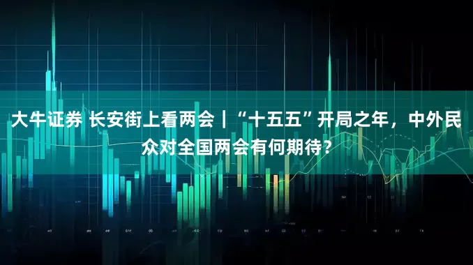 大牛证券 长安街上看两会｜“十五五”开局之年，中外民众对全国两会有何期待？